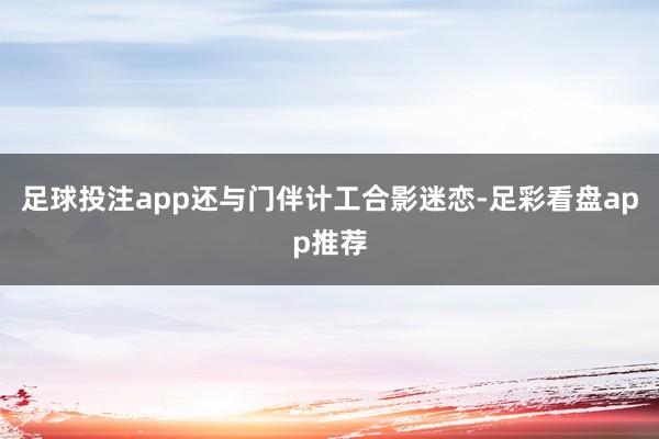 足球投注app还与门伴计工合影迷恋-足彩看盘app推荐