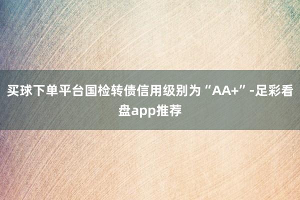 买球下单平台国检转债信用级别为“AA+”-足彩看盘app推荐