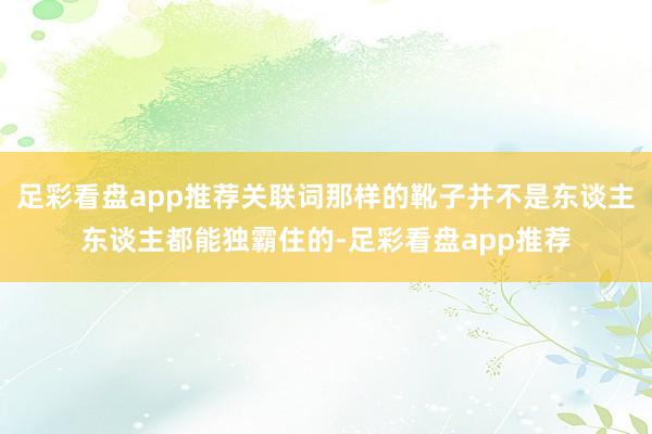 足彩看盘app推荐关联词那样的靴子并不是东谈主东谈主都能独霸住的-足彩看盘app推荐